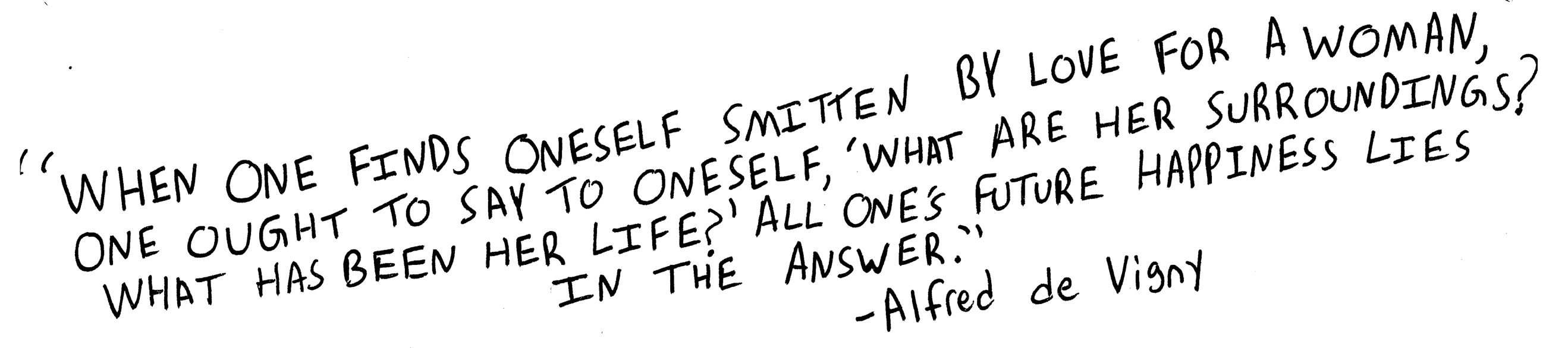 When one feels oneself smitten by love for a woman, one ought to say to oneself, ‘What are her surroundings? What has been her life?’ All one’s future happiness lies in the answer. Alfred de Vigny