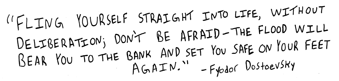 fling yourself straight into life, without deliberation; dont be afraid - the flood will bear you to the bank and set you safe on your feet again. Fyodor Dostoevsky.