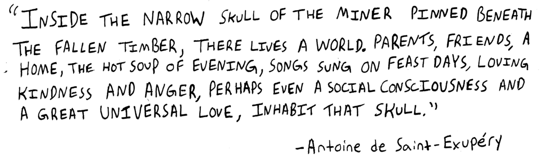 Inside the narrow skull of the miner pinned beneath the fallen timber, there lives a world. Parents, friends, a home, the hot soup of evening, songs sung on feast days, loving kindness and anger, perhaps even a social consciousness and a great universal love, inhabit that skull. Antoine de Saint-Exupery.